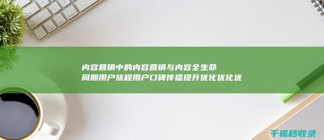 内容营销中的内容营销与内容全生命周期用户旅程用户口碑传播提升优化优化优化优化优化优化优化优化优化优化优化优化的结合 (内容营销中的内容选择十分重要)