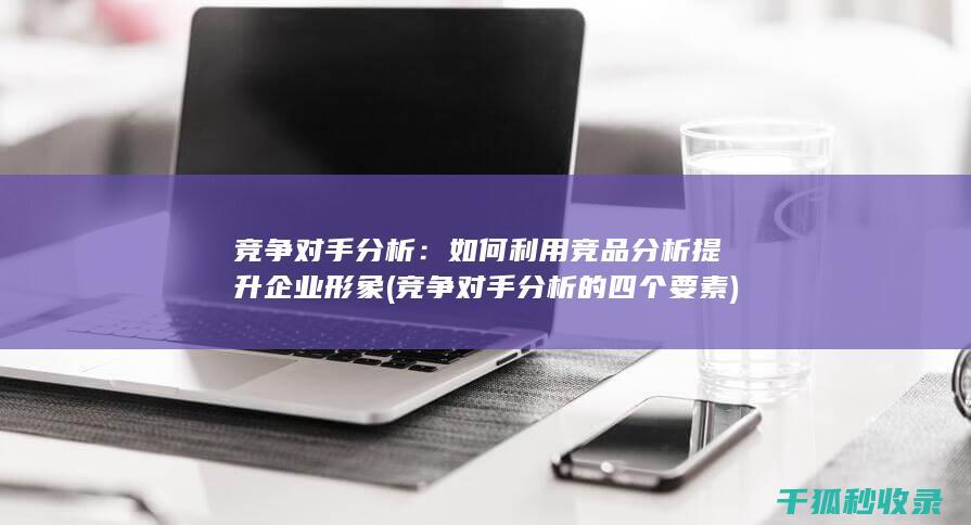 竞争对手分析：如何利用竞品分析提升企业形象 (竞争对手分析的四个要素)