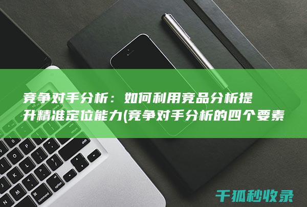 竞争对手分析：如何利用竞品分析提升精准定位能力 (竞争对手分析的四个要素)